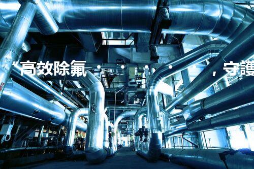 “高效除氟，守護碧水藍天——廢水中氟離子處理新篇章”